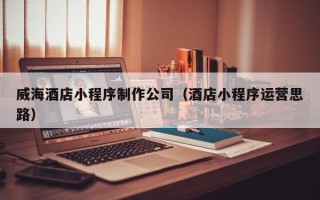 商洛威海酒店小程序制作公司（酒店小程序运营思路）